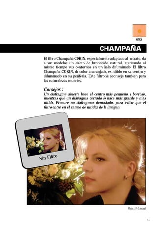 CHAMPAÑA
     El filtro Champaña COKIN, especialmente adaptado al retrato, da
     a sus modelos un efecto de bronceado natural, atenuando al
     mismo tiempo sus contornos en un halo difuminado. El filtro
     Champaña COKIN, de color anaranjado, es nítido en su centro y
     difuminado en su periferia. Este filtro se aconseja también para
     las naturalezas muertas.

     Consejos :
     Un diafragma abierto hace el centro más pequeño y borroso,
     mientras que un diafragma cerrado lo hace más grande y más
     nítido. Procure no diafragmar demasiado, para evitar que el
     filtro entre en el campo de nitidez de la imagen.




           ro
   Sin Filt




Ref. 695 Champagne                                       Photos : P. Grateaud


                                                                                47
 