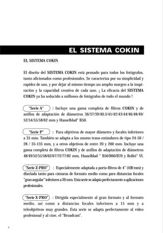 EL SISTEMA COKIN
    EL SISTEMA COKIN


    El diseño del SISTEMA COKIN está pensado para todos los fotógrafos,
    tanto aficionados como profesionales. Se caracteriza por su simplicidad y
    rapidez de uso, y por dejar al mismo tiempo un amplio margen a la inspi-
    ración y la capacidad creativa de cada uno. ¡ La eficacia del SISTEMA
    COKIN ya ha seducido a millones de fotógrafos de todo el mundo !


       "Serie A"     : Incluye una gama completa de filtros COKIN y de
    anillos de adaptación de diámetros 36/37/39/40.5/41/42/43/44/46/48/49/
    52/54/55/58/62 mm y Hasselblad® B50.


       "Serie P"      : Para objetivos de mayor diámetro y focales inferiores
    a 35 mm. También se adapta a los zooms trans-estándares de tipo 24-50 /
    28 / 35-135 mm, y a otros objetivos de entre 20 y 200 mm. Incluye una
    gama completa de filtros COKIN y de anillos de adaptación de diámetros
    48/49/52/55/58/62/67/72/77/82 mm, Hasselblad ® B50/B60/B70 y Rollei® VI.


     ”Serie Z-PRO” : Especialemente adaptada a porta-filtros de 4” (100 mm) y
    diseñada tanto para cámaras de formato medio como para distancias focales
    ”gran angular” inferiores a 20 mm. Esta serie se adapta perfectamente a aplicaciones
    profesionales.


     "Serie X-PRO" : Dirigida especialmente al gran formato y al formato
    medio, así como a distancias focales inferiores a 15 mm y a
    teleobjetivos muy grandes. Esta serie se adapta perfectamente al vídeo
    profesional y al cine, el "Broadcast".

4
 