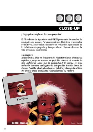 CLOSE-UP
               ¡ Haga primeros planos de cosas pequeñas !

               El filtro Lente de Aproximación COKIN pone todos los detalles de
               un objeto a su alcance. Para numismáticos, filatélicos, enamorados
               de las flores, aficionados a los modelos reducidos, apasionados de
               lo infinitamente pequeño y los que adoran observar de cerca la
               vida privada de los insectos.

               Consejos :
               Introduzca el filtro en la ranura del Portafiltros más próxima al
               objetivo y ponga su cámara en posición manual, si se trata de
               una Autofocus. Dado que la profundidad de campo es muy
               reducida, conviene diafragmar lo más posible. Para la Lente de
               Campo Partido, ajuste el enfoque al infinito y obtenga la nitidez
               del primer plano avanzando y retrocediendo su cámara.




                  ro
          Sin Filt




     Ref. 103 Close-up +3                                            Photos : P. Grateaud


52
 