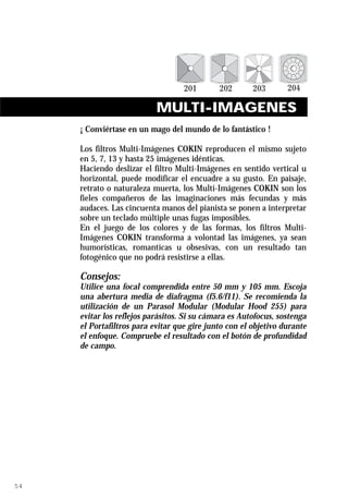 MULTI-IMAGENES
     ¡ Conviértase en un mago del mundo de lo fantástico !

     Los filtros Multi-Imágenes COKIN reproducen el mismo sujeto
     en 5, 7, 13 y hasta 25 imágenes idénticas.
     Haciendo deslizar el filtro Multi-Imágenes en sentido vertical u
     horizontal, puede modificar el encuadre a su gusto. En paisaje,
     retrato o naturaleza muerta, los Multi-Imágenes COKIN son los
     fieles compañeros de las imaginaciones más fecundas y más
     audaces. Las cincuenta manos del pianista se ponen a interpretar
     sobre un teclado múltiple unas fugas imposibles.
     En el juego de los colores y de las formas, los filtros Multi-
     Imágenes COKIN transforma a volontad las imágenes, ya sean
     humorísticas, romantícas u obsesivas, con un resultado tan
     fotogénico que no podrá resistirse a ellas.

     Consejos:
     Utilice una focal comprendida entre 50 mm y 105 mm. Escoja
     una abertura media de diafragma (f5.6/f11). Se recomienda la
     utilización de un Parasol Modular (Modular Hood 255) para
     evitar los reflejos parásitos. Si su cámara es Autofocus, sostenga
     el Portafiltros para evitar que gire junto con el objetivo durante
     el enfoque. Compruebe el resultado con el botón de profundidad
     de campo.




54
 
