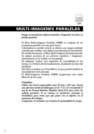 MULTI-IMAGENES PARALELAS
       Ponga en movimiento objetos inmóviles. Fragmente sus fotos en
       bandas paralelas.

       El filtro Multi-Imágenes Paralelas COKIN se compone de un
       semiprisma paralelo con una parte hueca.
       Colocándolo en sentido vertical, se obtiene une imagen múltiple
       y paralela que confiere a los objetos una impresión de movimiento.
       En sentido horizontal, el filtro Multi-Imágenes Paralelas describe
       los planos sucesivos de un universo repetitivo e imaginario,
       especialmente en la ciudad y en los paisajes.
       En diagonal, traduce una impresión de inestabilidad de las
       formas, en el límite del derrumbamiento, desafiando las leyes del
       equilibrio.
       Este filtro se desliza en el Portafiltros, lo que permite dosificar la
       intensidad del efecto deseado.
       El Multi-Imágenes Paralelas COKIN proporciona una visión
       diferente de las cosas.

       Consejos :
       Utilice una focal comprendida entre 50 mm y 105 mm. Escoja
       una abertura media de diafragma (f 5,6 / f 11). Se recomienda el
       uso de un Parasol Modular (Modular Hood 255) para evitar los
       reflejos parásitos. Si su cámara es Autofocus, sostenga el
       Portafiltros para evitar que gire junto con el objetivo en el
       momento del enfoque.
       Compruebe el resultado con el botón de profundidad de campo.




56
 