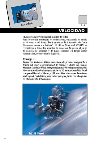 ro
     Sin Filt

                                           VELOCIDAD
      ¡ Los excesos de velocidad al alcance de todos !
      Para sorprender a su sujeto en plena carrera, encuádrelo en parado
      en el centro del filtro. Dará entonces la impresión de “salir
      disparado como un bólido”. El filtro Velocidad COKIN se
      recomienda a todos los amantes de la acción. Se presta al juego
      de colores, de sombras y de luces estiradas en largas cintas
      horizontales, como visiones fugitivas.

      Consejos :
      Como con todos los filtros con efecto de prisma, compruebe a
      través del visor la profundidad de campo y utilice un Parasol
      Modular (Modular Hood 255) para eliminar los reflejos no deseados.
      Abertura media de diafragma (f 5.6 / f 1l) en función de la focal,
      comprendida entre 50 mm y 105 mm. Si su cámara es Autofocus,
      sostenga el Portafiltros para evitar que gire junto con el objetivo
      en el momento del enfoque.




            Ref. 216 Speed                                   Photos : A. Ernoult

58
 