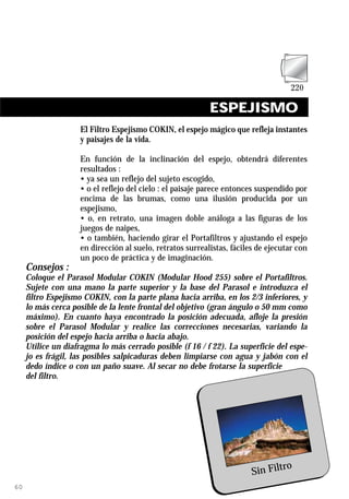 ESPEJISMO
                    El Filtro Espejismo COKIN, el espejo mágico que refleja instantes
                    y paisajes de la vida.

                    En función de la inclinación del espejo, obtendrá diferentes
                    resultados :
                    • ya sea un reflejo del sujeto escogido,
                    • o el reflejo del cielo : el paisaje parece entonces suspendido por
                    encima de las brumas, como una ilusión producida por un
                    espejismo,
                    • o, en retrato, una imagen doble análoga a las figuras de los
                    juegos de naipes,
                    • o también, haciendo girar el Portafiltros y ajustando el espejo
                    en dirección al suelo, retratos surrealistas, fáciles de ejecutar con
                    un poco de práctica y de imaginación.
     Consejos :
     Coloque el Parasol Modular COKIN (Modular Hood 255) sobre el Portafiltros.
     Sujete con una mano la parte superior y la base del Parasol e introduzca el
     filtro Espejismo COKIN, con la parte plana hacia arriba, en los 2/3 inferiores, y
     lo más cerca posible de la lente frontal del objetivo (gran ángulo o 50 mm como
     máximo). En cuanto haya encontrado la posición adecuada, afloje la presión
     sobre el Parasol Modular y realice las correcciones necesarias, variando la
     posición del espejo hacia arriba o hacia abajo.
     Utilice un diafragma lo más cerrado posible (f 16 / f 22). La superficie del espe-
     jo es frágil, las posibles salpicaduras deben limpiarse con agua y jabón con el
     dedo índice o con un paño suave. Al secar no debe frotarse la superficie
     del filtro.




                                                                                ro
                                                                        Sin Filt
60
 