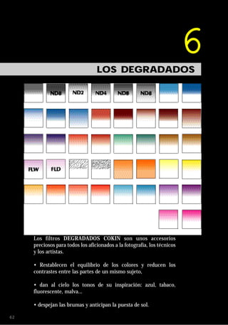 6
                                  LOS DEGRADADOS




     Los filtros DEGRADADOS COKIN son unos accesorios
     preciosos para todos los aficionados a la fotografía, los técnicos
     y los artistas.

     • Restablecen el equilibrio de los colores y reducen los
     contrastes entre las partes de un mismo sujeto,

     • dan al cielo los tonos de su inspiración: azul, tabaco,
     fluorescente, malva...

     • despejan las brumas y anticipan la puesta de sol.

62
 