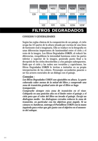 FILTROS DEGRADADOS
     CONSEJOS Y GENERALIDADES

     Según las reglas clásicas de la composición de un paisaje, el cielo
     ocupa las 3/5 partes de la altura situada por encima de una línea
     de horizonte real o imaginaria. Ello se traduce en la fotografía en
     unas diferencias importantes de luminosidad entre el cielo y el
     resto de la imagen. Los filtros Degradados COKIN, al reducir las
     diferencias, reequilibran la intensidad luminosa entre las partes
     inferior y superior de la imagen, poniendo punto final a la
     decepción de los cielos descoloridos y a los paisajes subexpuestos.
     Dado que el cielo y las nubes son versátiles y caprichosos, los
     filtros Degradados COKIN le invitan a imitarlos en su propia
     interpretación de los colores. Personajes secundarios pasarán a
     ser los actores esenciales de un diálogo con el paisaje.
     Consejos :
     Los filtros Degradados COKIN son ajustables en altura. La parte
     coloreada cubre menos de la mitad del filtro y comprende una
     zona de transición gradual antes de que el filtro se haga
     transparente.
     Compruebe siempre esta zona de transición en el visor.
     Colóquela en una posición alta en el límite entre el paisaje y el
     cielo para que el color del filtro no invada el paisaje. Escoja un
     diafragma medio : los diafragmas cerrados reducen la zona de
     transición, en particular con los objetivos gran ángulo. Si su
     cámara es Autofocus, sostenga el Portafiltros COKIN con la mano
     izquierda para evitar que gire junto con el objetivo en el momen-
     to del enfoque.




64
 