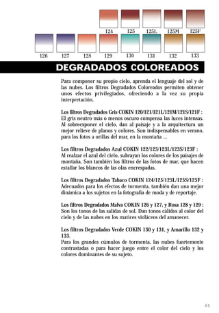 DEGRADADOS COLOREADOS
Para componer su propio cielo, aprenda el lenguaje del sol y de
las nubes. Los filtros Degradados Coloreados permiten obtener
unos efectos privilegiados, ofreciendo a la vez su propia
interpretación.

Los filtros Degradados Gris COKIN 120/121/121L/121M/121S/121F :
El gris neutro más o menos oscuro compensa las luces intensas.
Al sobreexponer el cielo, dan al paisaje y a la arquitectura un
mejor relieve de planos y colores. Son indispensables en verano,
para los fotos a orillas del mar, en la montaña ...

Los filtros Degradados Azul COKIN 122/123/123L/123S/123F :
Al realzar el azul del cielo, subrayan los colores de los paisajes de
montaña. Son también los filtros de las fotos de mar, que hacen
estallar los blancos de las olas encrespadas.

Los filtros Degradados Tabaco COKIN 124/125/125L/125S/125F :
Adecuados para los efectos de tormenta, también dan una mejor
dinámica a los sujetos en la fotografía de moda y de reportaje.

Los filtros Degradados Malva COKIN 126 y 127, y Rosa 128 y 129 :
Son los tonos de las salidas de sol. Dan tonos cálidos al color del
cielo y de las nubes en los matices violáceos del amanecer.

Los filtros Degradados Verde COKIN 130 y 131, y Amarillo 132 y
133.
Para los grandes cúmulos de tormenta, las nubes fuertemente
contrastadas o para hacer juego entre el color del cielo y los
colores dominantes de su sujeto.




                                                                        65
 