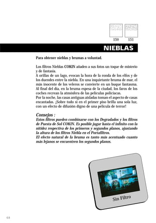 NIEBLAS
     Para obtener nieblas y brumas a voluntad.

     Los filtros Nieblas COKIN añaden a sus fotos un toque de misterio
     y de fantasía.
     A orillas de un lago, evocan la hora de la ronda de los elfos y de
     los duendes entre la niebla. En una inquietante bruma de mar, el
     más inocente de los veleros se convierte en un buque fantasma.
     Al final del día, en la bruma espesa de la ciudad, los faros de los
     coches recrean la atmósfera de las películas policiacas.
     Por la noche, las casas antiguas aisladas toman el aspecto de casas
     encantadas. ¡Sobre todo si en el primer piso brilla una sola luz,
     con un efecto de difusión digno de una película de terror!

     Consejos :
     Estos filtros pueden combinarse con los Degradados y los filtros
     de Puesta de Sol COKIN. Es posible jugar hasta el infinito con la
     nitidez respectiva de los primeros y segundos planos, ajustando
     la altura de los filtros Niebla en el Portafiltros.
     El efecto natural de la bruma es tanto más acentuado cuanto
     más lejanos se encuentren los segundos planos.




                                                               ro
                                                       Sin Filt


68
 