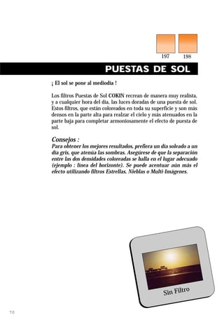 PUESTAS DE SOL
     ¡ El sol se pone al mediodía !

     Los filtros Puestas de Sol COKIN recrean de manera muy realista,
     y a cualquier hora del día, las luces doradas de una puesta de sol.
     Estos filtros, que están coloreados en toda su superficie y son más
     densos en la parte alta para realzar el cielo y más atenuados en la
     parte baja para completar armoniosamente el efecto de puesta de
     sol.

     Consejos :
     Para obtener los mejores resultados, prefiera un día soleado a un
     día gris, que atenúa las sombras. Asegúrese de que la separación
     entre las dos densidades coloreadas se halla en el lugar adecuado
     (ejemplo : línea del horizonte). Se puede acentuar aún más el
     efecto utilizando filtros Estrellas, Nieblas o Multi-Imágenes.




                                                                ro
                                                        Sin Filt

70
 