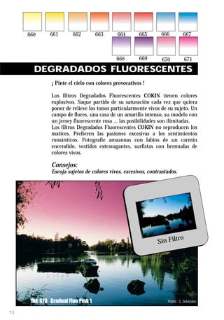 DEGRADADOS FLUORESCENTES
              ¡ Pinte el cielo con colores provocativos !

              Los filtros Degradados Fluorescentes COKIN tienen colores
              explosivos. Saque partido de su saturación cada vez que quiera
              poner de relieve los tonos particularmente vivos de su sujeto. Un
              campo de flores, una casa de un amarillo intenso, su modelo con
              un jersey fluorescente rosa ... las posibilidades son ilimitadas.
              Los filtros Degradados Fluorescentes COKIN no reproducen los
              matices. Prefieren las pasiones excesivas a los sentimientos
              románticos. Fotografíe amazonas con labios de un carmín
              encendido, vestidos extravagantes, surfistas con bermudas de
              colores vivos.

              Consejos:
              Escoja sujetos de colores vivos, excesivos, contrastados.




                                                                      ro
                                                              Sin Filt




     Ref. 670 Gradual Fluo Pink 1                                 Photos : G. Defontaine

72
 