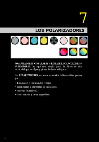 7
                           LOS POLARIZADORES




     POLARIZADORES CIRCULARES o LINEALES, POLACOLORES o
     VARICOLORES, he aquí una amplia gama de filtros de alta
     tecnicidad que esculpen y pintan las luces reflejadas.

     Los POLARIZADORES son unos accesorios indispensables puesto
     que :

     • disminuyen o eliminan los reflejos,
     • hacen variar la intensidad de los colores,
     • colorean los reflejos,
     • crean matices y tonos específicos.




74
 