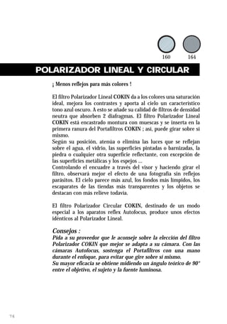 POLARIZADOR LINEAL Y CIRCULAR
        ¡ Menos reflejos para más colores !

        El filtro Polarizador Lineal COKIN da a los colores una saturación
        ideal, mejora los contrastes y aporta al cielo un característico
        tono azul oscuro. A esto se añade su calidad de filtros de densidad
        neutra que absorben 2 diafragmas. El filtro Polarizador Lineal
        COKIN está encastrado montura con muescas y se inserta en la
        primera ranura del Portafiltros COKIN ; así, puede girar sobre sí
        mismo.
        Según su posición, atenúa o elimina las luces que se reflejan
        sobre el agua, el vidrio, las superficies pintadas o barnizadas, la
        piedra o cualquier otra superficie reflectante, con excepción de
        las superficies metálicas y los espejos ...
        Controlando el encuadre a través del visor y haciendo girar el
        filtro, observará mejor el efecto de una fotografía sin reflejos
        parásitos. El cielo parece más azul, los fondos más límpidos, los
        escaparates de las tiendas más transparentes y los objetos se
        destacan con más relieve todavía.

        El filtro Polarizador Circular COKIN, destinado de un modo
        especial a los aparatos reflex Autofocus, produce unos efectos
        idénticos al Polarizador Lineal.

        Consejos :
        Pida a su proveedor que le aconseje sobre la elección del filtro
        Polarizador COKIN que mejor se adapta a su cámara. Con las
        cámaras Autofocus, sostenga el Portafiltros con una mano
        durante el enfoque, para evitar que gire sobre sí mismo.
        Su mayor eficacia se obtiene midiendo un ángulo teórico de 90°
        entre el objetivo, el sujeto y la fuente luminosa.




76
 