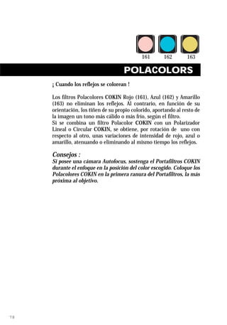 POLACOLORS
     ¡ Cuando los reflejos se colorean !

     Los filtros Polacolores COKIN Rojo (161), Azul (162) y Amarillo
     (163) no eliminan los reflejos. Al contrario, en función de su
     orientación, los tiñen de su propio colorido, aportando al resto de
     la imagen un tono más cálido o más frío, según el filtro.
     Si se combina un filtro Polacolor COKIN con un Polarizador
     Lineal o Circular COKIN, se obtiene, por rotación de uno con
     respecto al otro, unas variaciones de intensidad de rojo, azul o
     amarillo, atenuando o eliminando al mismo tiempo los reflejos.

     Consejos :
     Si posee una cámara Autofocus, sostenga el Portafiltros COKIN
     durante el enfoque en la posición del color escogido. Coloque los
     Polacolores COKIN en la primera ranura del Portafiltros, la más
     próxima al objetivo.




78
 