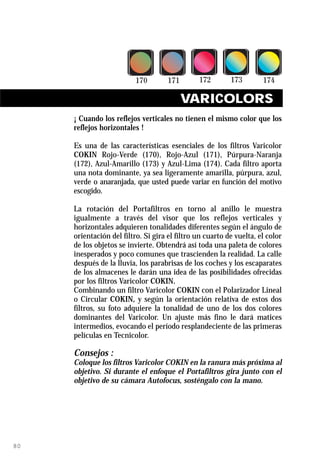 VARICOLORS
     ¡ Cuando los reflejos verticales no tienen el mismo color que los
     reflejos horizontales !

     Es una de las características esenciales de los filtros Varicolor
     COKIN Rojo-Verde (170), Rojo-Azul (171), Púrpura-Naranja
     (172), Azul-Amarillo (173) y Azul-Lima (174). Cada filtro aporta
     una nota dominante, ya sea ligeramente amarilla, púrpura, azul,
     verde o anaranjada, que usted puede variar en función del motivo
     escogido.

     La rotación del Portafiltros en torno al anillo le muestra
     igualmente a través del visor que los reflejos verticales y
     horizontales adquieren tonalidades diferentes según el ángulo de
     orientación del filtro. Si gira el filtro un cuarto de vuelta, el color
     de los objetos se invierte. Obtendrá así toda una paleta de colores
     inesperados y poco comunes que trascienden la realidad. La calle
     después de la lluvia, los parabrisas de los coches y los escaparates
     de los almacenes le darán una idea de las posibilidades ofrecidas
     por los filtros Varicolor COKIN.
     Combinando un filtro Varicolor COKIN con el Polarizador Lineal
     o Circular COKIN, y según la orientación relativa de estos dos
     filtros, su foto adquiere la tonalidad de uno de los dos colores
     dominantes del Varicolor. Un ajuste más fino le dará matices
     intermedios, evocando el período resplandeciente de las primeras
     películas en Tecnicolor.

     Consejos :
     Coloque los filtros Varicolor COKIN en la ranura más próxima al
     objetivo. Si durante el enfoque el Portafiltros gira junto con el
     objetivo de su cámara Autofocus, sosténgalo con la mano.




80
 