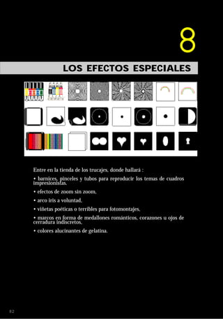 8
                  LOS EFECTOS ESPECIALES




     Entre en la tienda de los trucajes, donde hallará :
     • barnices, pinceles y tubos para reproducir los temas de cuadros
     impresionistas.
     • efectos de zoom sin zoom,
     • arco iris a voluntad,
     • viñetas poéticas o terribles para fotomontajes,
     • marcos en forma de medallones románticos, corazones u ojos de
     cerradura indiscretos,
     • colores alucinantes de gelatina.




82
 