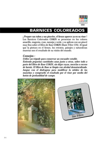 BARNICES COLOREADOS
     ¡ Prepare sus tubos y sus pinceles, el lienzo aparece ya en su visor !
     Los Barnices Coloreados COKIN se presentan en los colores
     amarillo, magenta, cyan, naranja y verde, y se aplican con un pincel
     muy fino sobre el filtro de Base COKIN (Basic Filter 376). Al igual
     que la pintura en el lienzo, los retratos, paisajes y naturalezas
     muertas son el resultado de su visión del mundo.

     Consejos :
     Utilice un trípode para conservar un encuadre estable.
     Extienda pequeñas cantidades unas junto a otras, sobre todo o
     parte del filtro de Base COKIN, sin dejar rayas, mezclas o exceso
     de barniz. El filtro de Base se limpia con alcohol desnaturalizado.
     Juegue con el diafragma para modificar la nitidez de las
     manchas y compruebe el resultado por el visor por medio del
     botón de profundidad de campo.




                                                                       ro
                                                               Sin Filt




                            Photos :L. Sierpe   Ref. 080 Colour Varnish
84
 