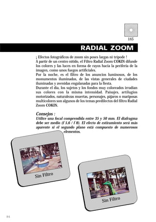 RADIAL ZOOM
     ¡ Efectos fotográficos de zoom sin poses largas ni trípode !
     A partir de un centro nítido, el Filtro Radial Zoom COKIN difunde
     los colores y las luces en forma de rayos hacia la periferia de la
     imagen, como unos fuegos artificiales.
     Por la noche, es el filtro de los anuncios luminosos, de los
     monumentos iluminados, de las vistas generales de ciudades
     iluminadas y avenidas engalanadas para la fiesta.
     Durante el día, los sujetos y los fondos muy coloreados irradian
     sus colores con la misma intensidad. Paisajes, artilugios
     motorizados, naturalezas muertas, personajes, pájaros o mariposas
     multicolores son algunos de los temas predilectos del filtro Radial
     Zoom COKIN.

     Consejos :
     Utilice una focal comprendida entre 35 y 50 mm. El diafragma
     debe ser medio (f 5,6 / f 8). El efecto de estiramiento será más
     aparente si el segundo plano está compuesto de numerosos
                       elementos.




             ro
     Sin Filt



                                                        ro
                                                Sin Filt


86
 