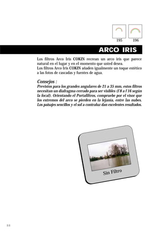 ARCO IRIS
     Los filtros Arco Iris COKIN recrean un arco iris que parece
     natural en el lugar y en el momento que usted desea.
     Los filtros Arco Iris COKIN añaden igualmente un toque estético
     a las fotos de cascadas y fuentes de agua.

     Consejos :
     Previstos para los grandes angulares de 21 a 35 mm, estos filtros
     necesitan un diafragma cerrado para ser visibles (f 8 a f 16 según
     la focal). Orientando el Portafiltros, compruebe por el visor que
     los extremos del arco se pierden en la lejanía, entre las nubes.
     Los paisajes sencillos y el sol a contraluz dan excelentes resultados.




                                                         ro
                                                 Sin Filt




88
 