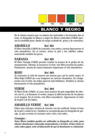 BLANCO Y NEGRO
    De la misma manera que en música los sostenidos y los bemoles dan el
    tono, en fotografía en blanco y negro los filtros coloreados COKIN apor-
    tan la tonalidad justa, dando un mejor acabado de grises y de contrastes.

    AMARILLO                        Ref. 001
    El filtro Amarillo COKIN da contraste a las nubes y atenúa ligeramente el
    velo atmosférico. En el retrato, aclara la piel y los cabellos rubios,
    suavizando también las pecas.

    NARANJA                         Ref. 002
    El filtro Naranja COKIN permite resaltar la textura de la piedra de los
    monumentos. Además, al oscurecer el cielo, este filtro acentúa las nubes.
    Finalmente, atenúa de manera bastante importante el velo atmosférico.

    ROJO                            Ref. 003
    Al contrastar el cielo de manera tan intensa que casi lo vuelve negro, el
    filtro Rojo COKIN da a sus imágenes un carácter dramático. En compa-
    ración con el cielo, las nubes parecen más brillantes. También se atenúa
    fuertemente el velo atmosférico.

    VERDE                           Ref. 004
    El filtro Verde COKIN, al crear unos matices de gris imposibles de obte-
    ner sin él, y al iluminar el verdor, mejora la diferenciación de los planos
    en la imagen. En el retrato, este filtro ensombrece ligeramente el color
    de la piel y de los labios.

    AMARILLO-VERDE                  Ref. 006
    Filtro muy útil para retratos de interior con luz artificial. Aclara el tono
    de la piel y realza la tez. También se recomienda para la fotografía de pai-
    saje, ya que acentúa el contraste entre cielo y las nubes.

    Consejos :
    Estos filtros también pueden ser utilizados en fotografía en color, para
    obtener dominantes coloreadas sorprendentes e irreales. Si hace fotos en
    color sobre papel, avise al laboratorio de que la dominante es voluntaria.

8
 