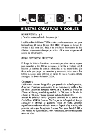 VIÑETAS CREATIVAS Y DOBLES
     DOBLE VIÑETA 1 y 2
     ¡ Para los apasionados del fotomontaje !

     Los filtros Doble Viñeta COKIN existen en dos versiones, una para
     las focales de 21 mm a 35 mm (Ref. 342) y otra para las focales de
     50 mm a 105 mm (Ref. 345), y se presentan bajo forma de dos
     viñetas complementarias que permiten ubicar una imagen en el
     centro de otra imagen.

     JUEGO DE VIÑETAS CREATIVAS

     El Juego de Viñetas Creativas, compuesto por diez viñetas negras
     para recortar y dos filtros incoloros, le invita a realizar usted
     mismo las formas de viñetas adaptadas a sus necesidades. No
     tiene más que pegar los recortes y contra-recortes sobre dos
     filtros incoloros para obtener un juego de viñeta / contra-viñeta
     análogo a las Doble Viñetas COKIN.

     Consejos :
     Utilice una cámara fotográfica que permita la sobreimpresión,
     desactive el enfoque automático de los Autofocus y mida la luz
     sin filtro. Utilice un difragma entre f 5,6 y f 8 para las focales de
     21 mm a 35 mm y un diafragma de f 11 a f 16 para las focales de
     50 mm a 105 mm, y luego proceda del modo siguiente :
     Inserte la primera viñeta (pequeño recorte) en el centro del
     Portafiltros COKIN (ranura No 2 a partir del objetivo). Luego
     encuadre y efectúe la primera toma de vista. Rearme
     seguidamente el obturador sin avanzar la película y sustituya la
     primera viñeta por la segunda (ranura No 1 para las Ref. 342 y
     345, ranura No 3 para la Ref. 340). Finalmente, efectúe la segunda
     toma de vista.




90
 