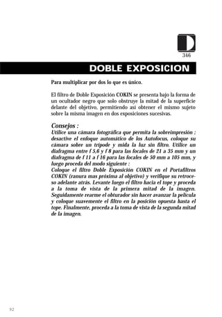 DOBLE EXPOSICION
     Para multiplicar por dos lo que es único.

     El filtro de Doble Exposición COKIN se presenta bajo la forma de
     un ocultador negro que solo obstruye la mitad de la superficie
     delante del objetivo, permitiendo así obtener el mismo sujeto
     sobre la misma imagen en dos exposiciones sucesivas.

     Consejos :
     Utilice una cámara fotográfica que permita la sobreimpresión ;
     desactive el enfoque automático de los Autofocus, coloque su
     cámara sobre un trípode y mida la luz sin filtro. Utilice un
     diafragma entre f 5,6 y f 8 para las focales de 21 a 35 mm y un
     diafragma de f 11 a f 16 para las focales de 50 mm a 105 mm, y
     luego proceda del modo siguiente :
     Coloque el filtro Doble Exposición COKIN en el Portafiltros
     COKIN (ranura mas próxima al objetivo) y verifique su retroce-
     so adelante atrás. Levante luego el filtro hacia el tope y proceda
     a la toma de vista de la primera mitad de la imagen.
     Seguidamente rearme el obturador sin hacer avanzar la película
     y coloque suavemente el filtro en la posición opuesta hasta el
     tope. Finalmente, proceda a la toma de vista de la segunda mitad
     de la imagen.




92
 