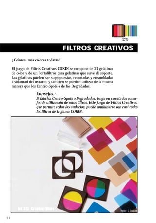 FILTROS CREATIVOS
     ¡ Colores, más colores todavía !

     El juego de Filtros Creativos COKIN se compone de 21 gelatinas
     de color y de un Portafiltros para gelatinas que sirve de soporte.
     Las gelatinas pueden ser superpuestas, recortadas y ensambladas
     a voluntad del usuario, y también se pueden utilizar de la misma
     manera que los Centro-Spots o de los Degradados.
                     Consejos :
                     Si fabrica Centro-Spots o Degradados, tenga en cuenta los conse-
                     jos de utilización de estos filtros. Este juego de Filtros Creativos,
                     que permite todas las audacias, puede combinarse con casi todos
                     los filtros de la gama COKIN.




         Ref. 375 Creative Filters                                            Photo : S. Rouland

94
 