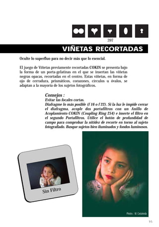 VIÑETAS RECORTADAS
Oculte lo superfluo para no decir más que lo esencial.

El juego de Viñetas previamente recortadas COKIN se presenta bajo
la forma de un porta-gelatinas en el que se insertan las viñetas
negras opacas, recortadas en el centro. Estas viñetas, en forma de
ojo de cerradura, prismáticos, corazones, círculos u óvalos, se
adaptan a la mayoría de los sujetos fotográficos.

               Consejos :
               Evitar las focales cortas.
               Diafragme lo más posible (f 16 o f 22). Si la luz le impide cerrar
               el diafragma, acople dos portafiltros con un Anillo de
               Acoplamiento COKIN (Coupling Ring 254) e inserte el filtro en
               el segundo Portafiltros. Utilice el botón de profundidad de
               campo para comprobar la nitidez de recorte en torno al sujeto
               fotografiado. Busque sujetos bien iluminados y fondos luminosos.




                      ro
              Sin Filt



          Ref. 397 Pre-shaped Frames                               Photos : W. Castañeda

                                                                                           95
 