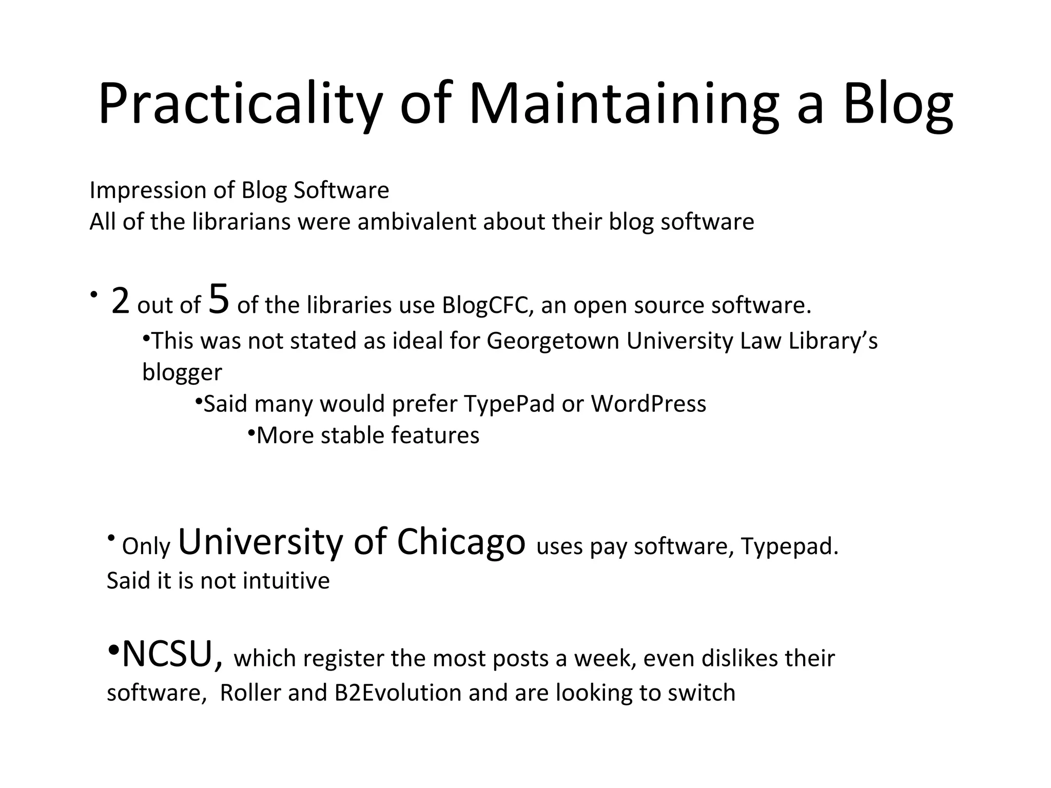 Practicality of Maintaining a Blog Impression of Blog Software All of the librarians were ambivalent about their blog software 2  out of  5  of the libraries use BlogCFC, an open source software.  This was not stated as ideal for Georgetown University Law Library’s blogger Said many would prefer TypePad or WordPress  More stable features  Only  University of Chicago  uses pay software, Typepad. Said it is not intuitive  NCSU,  which register the most posts a week, even dislikes their software,  Roller and B2Evolution and are looking to switch 