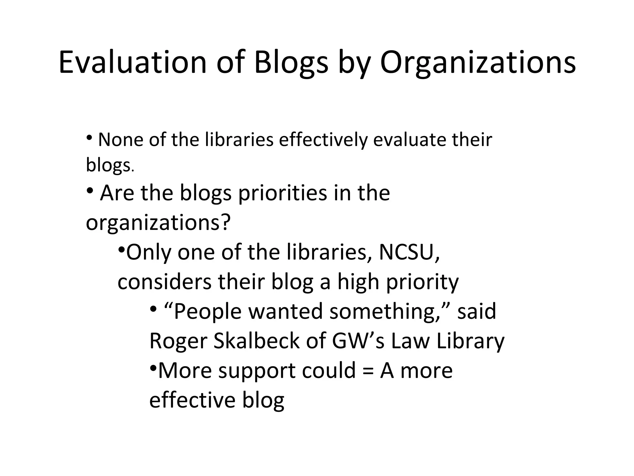 Evaluation of Blogs by Organizations None of the libraries effectively evaluate their blogs . Are the blogs priorities in the organizations? Only one of the libraries, NCSU, considers their blog a high priority “ People wanted something,” said Roger Skalbeck of GW’s Law Library More support could = A more effective blog 