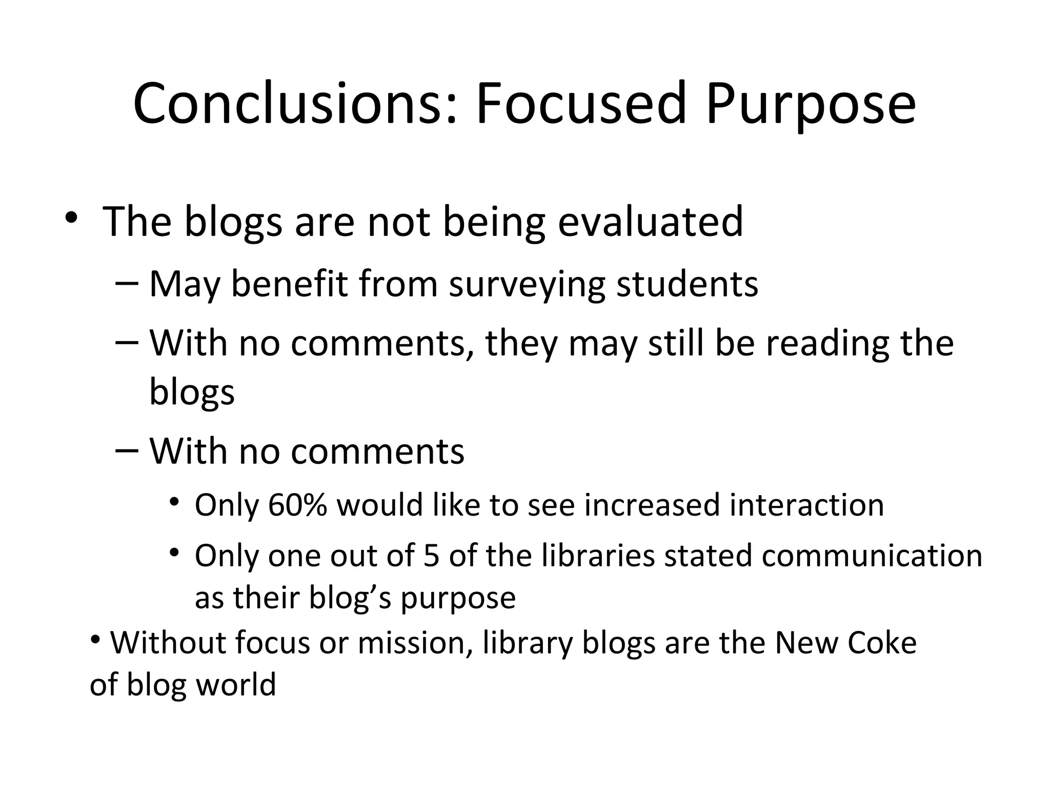 Conclusions: Focused Purpose The blogs are not being evaluated May benefit from surveying students With no comments, they may still be reading the blogs With no comments Only 60% would like to see increased interaction Only one out of 5 of the libraries stated communication as their blog’s purpose Without focus or mission, library blogs are the New Coke of blog world 