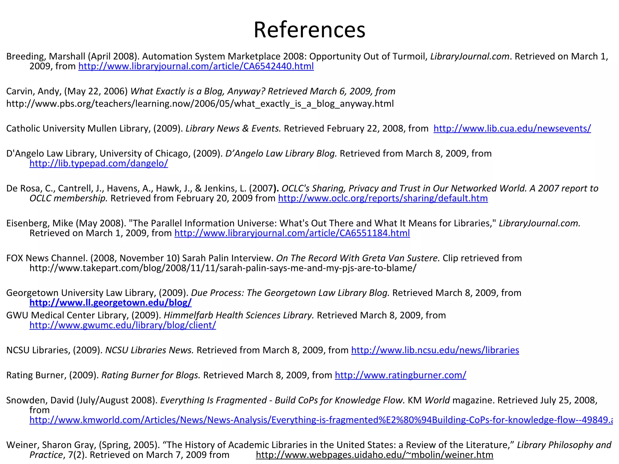 References Breeding, Marshall (April 2008). Automation System Marketplace 2008: Opportunity Out of Turmoil,  LibraryJournal.com . Retrieved on March 1, 2009, from  http://www.libraryjournal.com/article/CA6542440.html     Carvin, Andy, (May 22, 2006)  What Exactly is a Blog, Anyway? Retrieved March 6, 2009, from  http://www.pbs.org/teachers/learning.now/2006/05/what_exactly_is_a_blog_anyway.html   Catholic University Mullen   Library, (2009).   Library News & Events.  Retrieved February 22, 2008, from     http://www.lib.cua.edu/newsevents/   D'Angelo Law Library, University of Chicago, (2009).  D’Angelo Law Library Blog.  Retrieved from March 8, 2009, from  http://lib.typepad.com/dangelo/   De Rosa, C., Cantrell, J., Havens, A., Hawk, J., & Jenkins, L. (2007 ).  OCLC's Sharing, Privacy and Trust in Our Networked World. A 2007 report to OCLC membership.  Retrieved from February 20, 2009 from  http://www.oclc.org/reports/sharing/default.htm   Eisenberg, Mike (May 2008). "The Parallel Information Universe: What's Out There and What It Means for Libraries,"  LibraryJournal.com.  Retrieved on March 1, 2009, from  http://www.libraryjournal.com/article/CA6551184.html     FOX News Channel. (2008, November 10) Sarah Palin Interview.  On The Record With Greta Van Sustere.  Clip retrieved from http://www.takepart.com/blog/2008/11/11/sarah-palin-says-me-and-my-pjs-are-to-blame/   Georgetown University Law Library, (2009).  Due Process: The Georgetown Law Library Blog.  Retrieved March 8, 2009, from   http://www.ll.georgetown.edu/blog/ GWU Medical Center Library, (2009).   Himmelfarb Health Sciences Library.  Retrieved March 8, 2009, from  http://www.gwumc.edu/library/blog/client/   NCSU Libraries, (2009).   NCSU Libraries News.  Retrieved from March 8, 2009, from  http://www.lib.ncsu.edu/news/libraries Rating Burner, (2009).  Rating Burner for Blogs.  Retrieved March 8, 2009, from  http://www.ratingburner.com/ Snowden, David (July/August 2008).  Everything Is Fragmented - Build CoPs for Knowledge Flow.  KM  World  magazine. Retrieved July 25, 2008, from  http://www.kmworld.com/Articles/News/News-Analysis/Everything-is-fragmented%E2%80%94Building-CoPs-for-knowledge-flow--49849.aspx   Weiner, Sharon Gray, (Spring, 2005). “The History of Academic Libraries in the United States: a Review of the Literature,”  Library Philosophy and Practice , 7(2). Retrieved on March 7, 2009 from  http://www.webpages.uidaho.edu/~mbolin/weiner.htm 