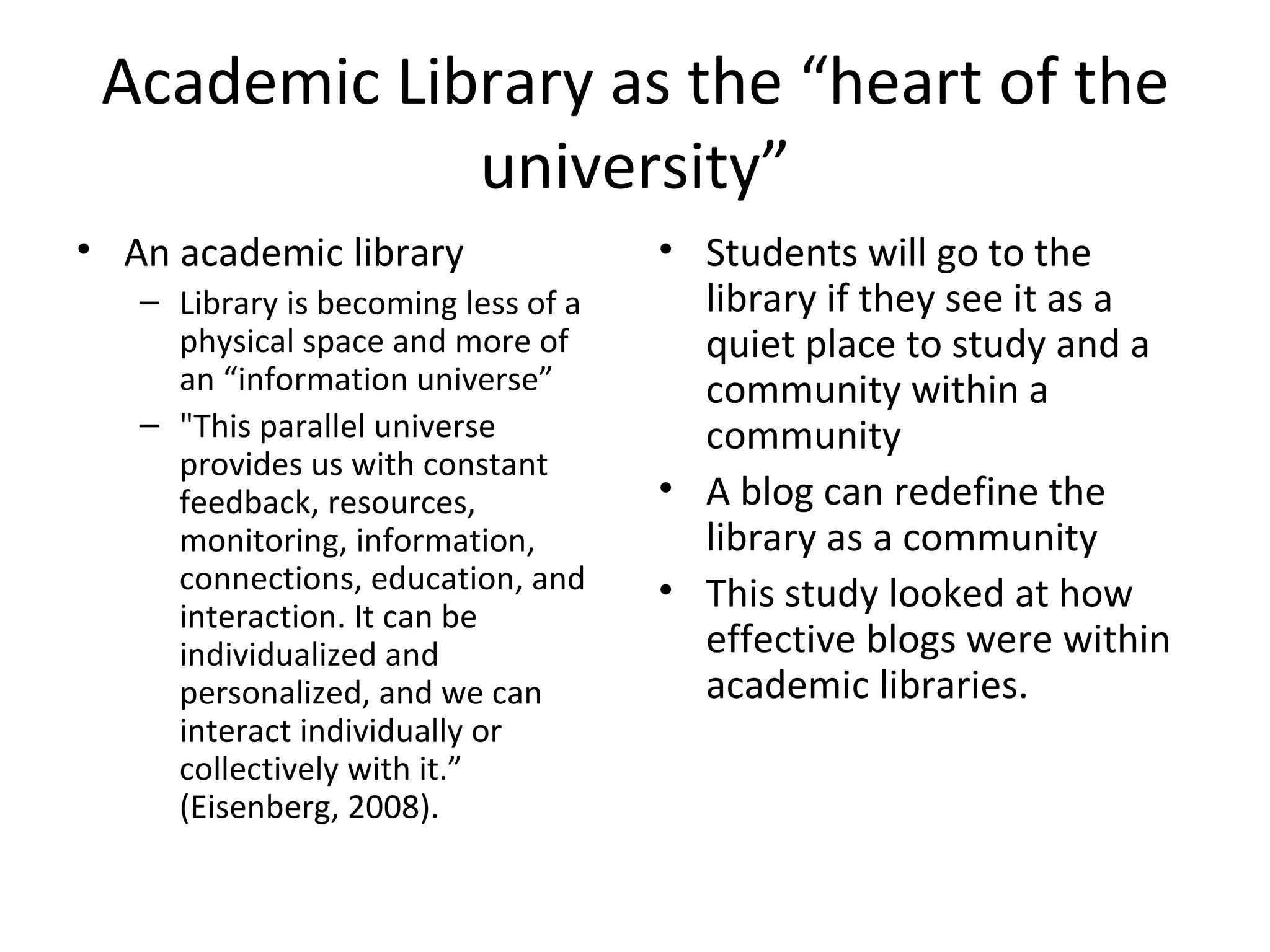 Academic Library as the “heart of the university” An academic library Library is becoming less of a physical space and more of an “information universe” "This parallel universe provides us with constant feedback, resources, monitoring, information, connections, education, and interaction. It can be individualized and personalized, and we can interact individually or collectively with it.” (Eisenberg, 2008).  Students will go to the library if they see it as a quiet place to study and a community within a community A blog can redefine the library as a community This study looked at how effective blogs were within academic libraries. 