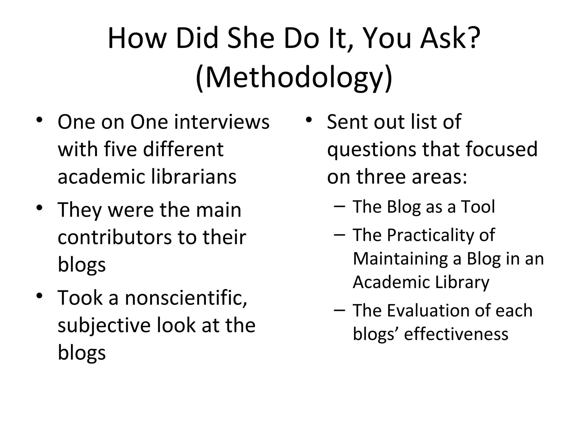 How Did She Do It, You Ask? (Methodology) One on One interviews with five different academic librarians  They were the main contributors to their blogs Took a nonscientific, subjective look at the blogs Sent out list of questions that focused on three areas: The Blog as a Tool The Practicality of Maintaining a Blog in an Academic Library The Evaluation of each blogs’ effectiveness 