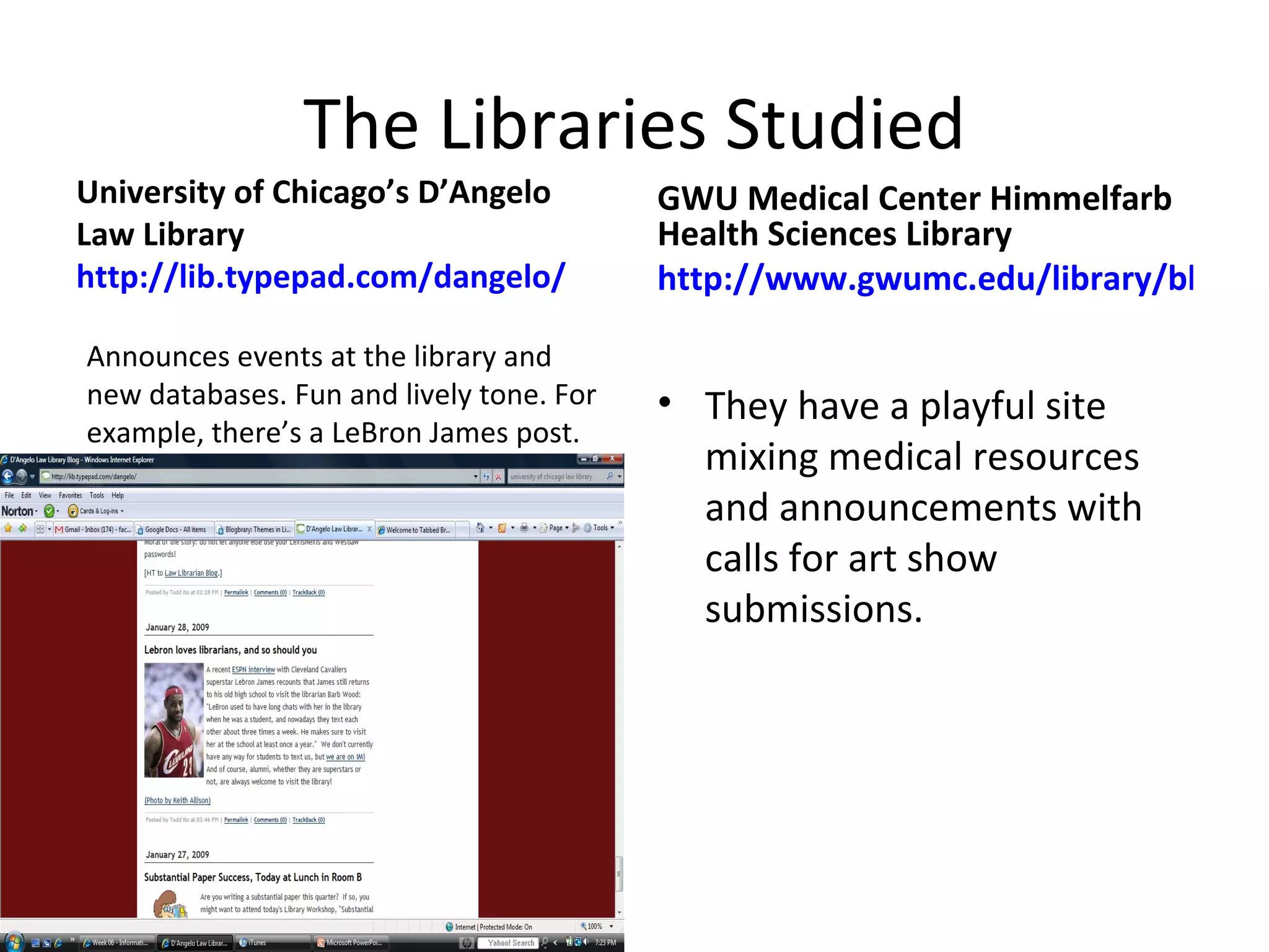 The Libraries Studied University of Chicago’s D’Angelo Law Library  http://lib.typepad.com/dangelo/ GWU Medical Center Himmelfarb Health Sciences Library http://www.gwumc.edu/library/blog/client/ They have a playful site mixing medical resources and announcements with calls for art show submissions. Announces events at the library and new databases. Fun and lively tone. For example, there’s a LeBron James post.  