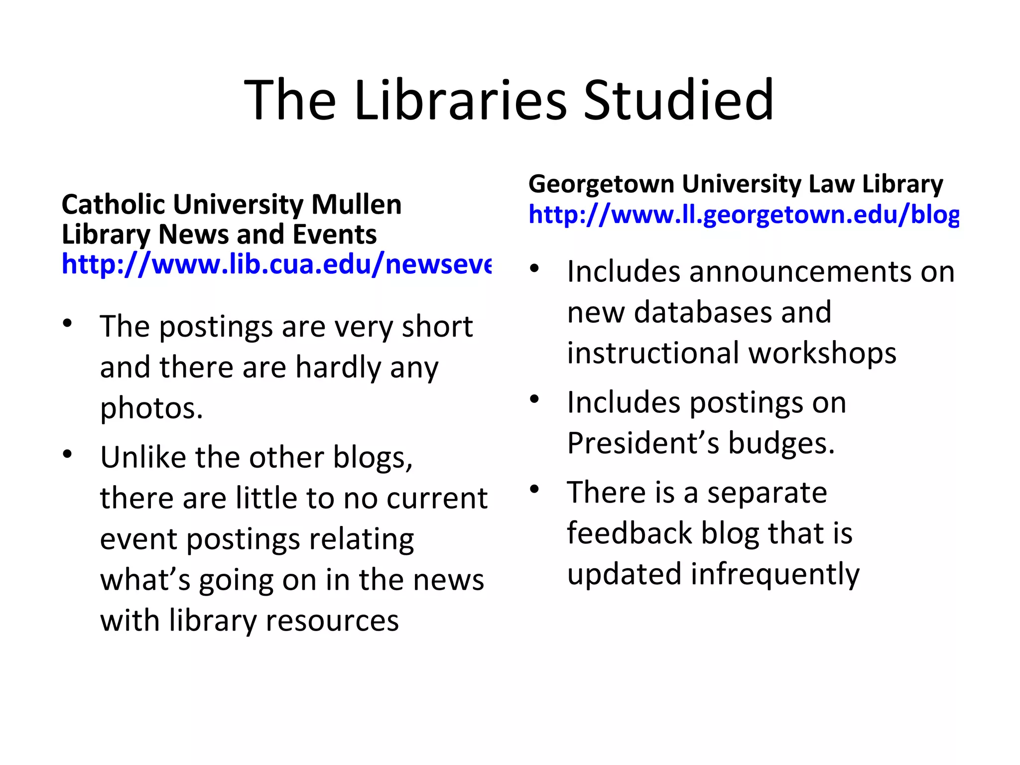 The Libraries Studied Catholic University Mullen Library News and Events http://www.lib.cua.edu/newsevents/ The postings are very short and there are hardly any photos.  Unlike the other blogs, there are little to no current event postings relating what’s going on in the news with library resources Georgetown University Law Library  http://www.ll.georgetown.edu/blog/ Includes announcements on new databases and instructional workshops Includes postings on President’s budges. There is a separate feedback blog that is updated infrequently 