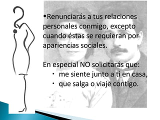 Renunciarás a tus relaciones personales conmigo, excepto cuando éstas se requieran por apariencias sociales.  En especial NO solicitarás que:  me siente junto a ti en casa,  que salga o viaje contigo.  