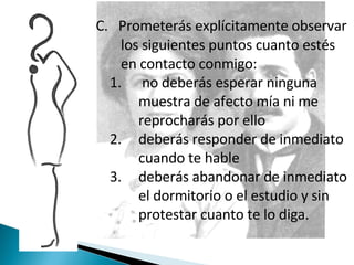 C.  Prometerás explícitamente observar los siguientes puntos cuanto estés en contacto conmigo: no deberás esperar ninguna muestra de afecto mía ni me reprocharás por ello deberás responder de inmediato cuando te hable deberás abandonar de inmediato el dormitorio o el estudio y sin protestar cuanto te lo diga. 