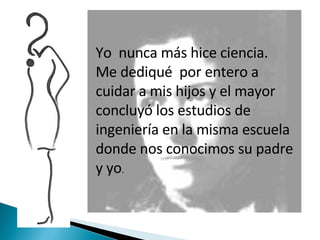Yo  nunca más hice ciencia. Me dediqué  por entero a cuidar a mis hijos y el mayor concluyó los estudios de ingeniería en la misma escuela donde nos conocimos su padre y yo . 