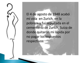 El 4 de agosto de 1948 acabó mi vida  en Zurich, en la pobreza y fui sepultada en el cementerio de Zurich, Suiza de donde quitaron mi lápida por no pagar los impuestos respectivos . 