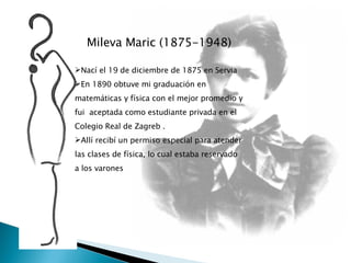 Mileva Maric (1875-1948) Nací el 19 de diciembre de 1875 en Servia En 1890 obtuve mi graduación en matemáticas y física con el mejor promedio y fui  aceptada como estudiante privada en el Colegio Real de Zagreb .  Allí recibí un permiso especial para atender las clases de física, lo cual estaba reservado a los varones 