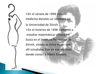 En el verano de 1896 estudié medicina durante un semestre en la Universidad de Zúrich  .  En el invierno de 1896 comencé a  estudiar matemáticas y física en Suiza en el Instituto Politécnico de Zúrich, siendo la única mujer que allí estudiaba. Fue en ese instituto donde conocí a Albert Einstein.  