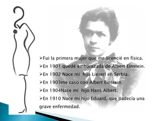 Fui la primera mujer que me licencié en física. En 1901 quedé embarazada de Albert Einstein. En 1902 Nace mi  hija Lieserl en Serbia.  En 1903me caso con Albert Einstein. En 1904Nace mi  hijo Hans Albert. En 1910 Nace mi hijo Eduard, que padecía una grave enfermedad. 