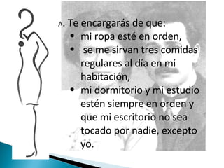 A . Te encargarás de que: mi ropa esté en orden, se me sirvan tres comidas regulares al día en mi habitación,  mi dormitorio y mi estudio estén siempre en orden y que mi escritorio no sea tocado por nadie, excepto yo.  