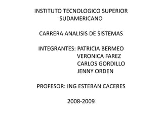 INSTITUTO TECNOLOGICO SUPERIOR
        SUDAMERICANO

 CARRERA ANALISIS DE SISTEMAS

 INTEGRANTES: PATRICIA BERMEO
              VERONICA FAREZ
              CARLOS GORDILLO
              JENNY ORDEN

PROFESOR: ING ESTEBAN CACERES

          2008-2009
 