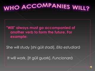 "Will" always must go accompanied of another verb to form the future. For example: She will study [shi güil stadi].  Ella estudiará It will work. [It güil guork].  Funcionará 
