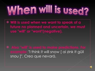 Will is used when we want to speak of a future no planned and uncertain, we must use "will" or "wont"(negative). Also "will" is used to make predictions. For example:  "I think it will snow [ ai zink It güil snou ]". Creo que nevará. 