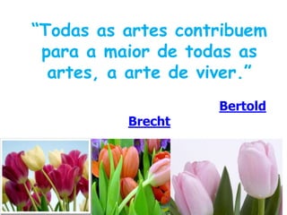 “Todas as artes contribuem para a maior de todas as artes, a arte de viver.”Bertold Brecht