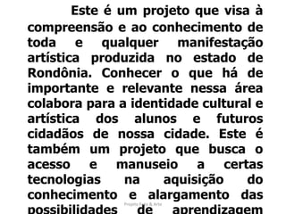 Apresentação Este é um projeto que visa à compreensão e ao conhecimento de toda e qualquer manifestação artística produzida no estado de Rondônia. Conhecer o que há de importante e relevante nessa área colabora para a identidade cultural e artística dos alunos e futuros cidadãos de nossa cidade. Este é também um projeto que busca o acesso e manuseio a certas tecnologias na aquisição do conhecimento e alargamento das possibilidades de aprendizagem segundo o conteúdo proposto.Projeto Foto & Arte