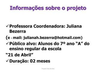 Informações sobre o projetoProfessora Coordenadora: Juliana Bezerra (e - mail: julianah.bezerra@hotmail.com)Público alvo: Alunos do 7º ano “A” do ensino regular da escola “21 de Abril”Duração: 02 meses Projeto Foto & Arte