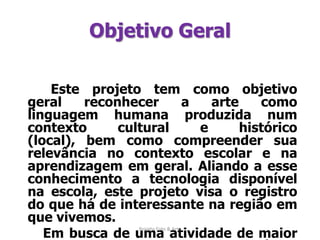 Objetivo Geral   Este projeto tem como objetivo geral reconhecer a arte como linguagem humana produzida num contexto cultural e histórico (local), bem como compreender sua relevância no contexto escolar e na aprendizagem em geral. Aliando a esse conhecimento a tecnologia disponível na escola, este projeto visa o registro do que há de interessante na região em que vivemos.        Em busca de uma atividade de maior interesse para os alunos, incluí no trabalho a tiragem e exposição de fotos feitas por eles enquanto participantes do trabalho.Projeto Foto & Arte