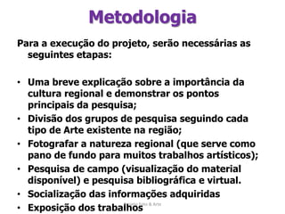 MetodologiaPara a execução do projeto, serão necessárias as seguintes etapas: Uma breve explicação sobre a importância da cultura regional e demonstrar os pontos principais da pesquisa;Divisão dos grupos de pesquisa seguindo cada tipo de Arte existente na região;Fotografar a natureza regional (que serve como pano de fundo para muitos trabalhos artísticos);Pesquisa de campo (visualização do material disponível) e pesquisa bibliográfica e virtual.Socialização das informações adquiridasExposição dos trabalhosDivulgação na Internet do que foi produzido (expor fotos e resultados da pesquisa em blog e/ou páginas pessoais)   Projeto Foto & Arte